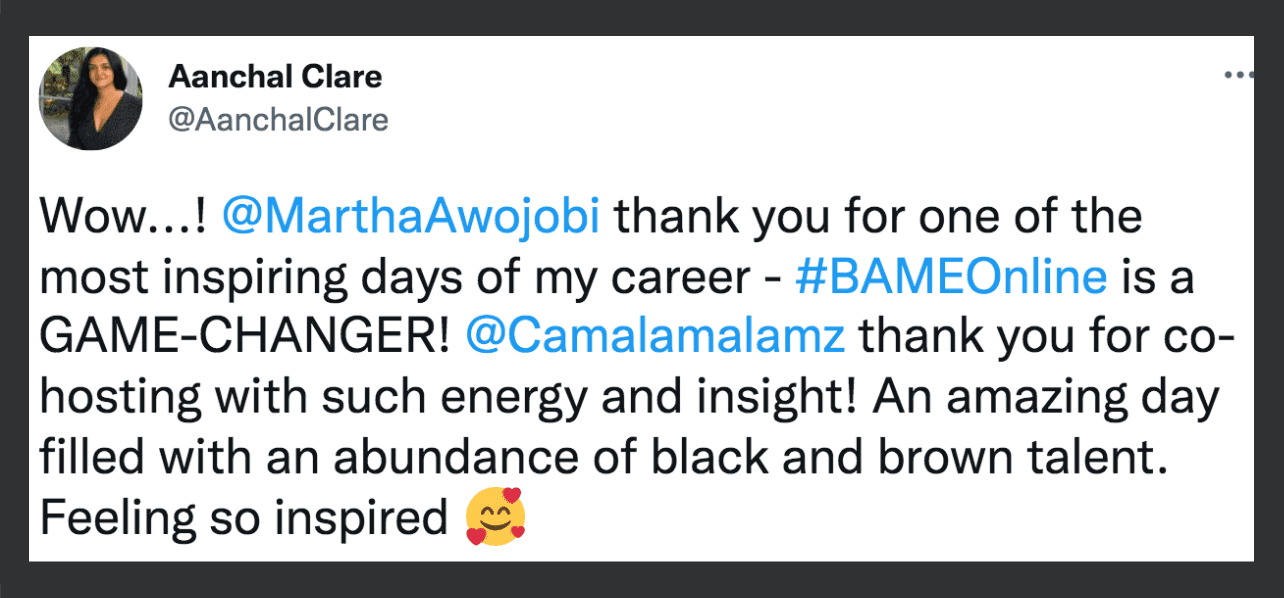 Image: screenshot of a tweet from Aanchal Clare @AanchalClare with smiling hearts emoji and a black border Transcript: Wow..! @MarthaAwojobi thank you for one of the most inspiring days of my career. - #BAMEOnline is a GAME-CHANGER! @Camalamalamz thank you for co-hosting with such energy and insight! An amazing day filled with an abundance of black and brown talent. Feeling so inspired