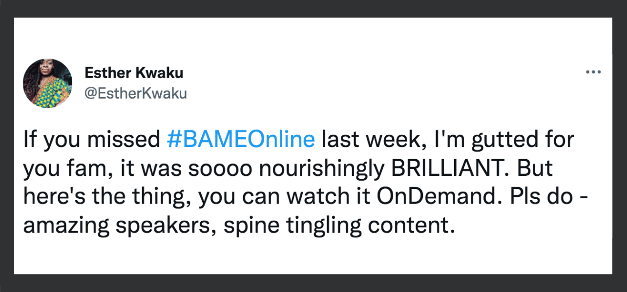 Image: screenshot of a tweet from Esther Kwaku @EstherKwaku and a black border Transcript: If you missed #BAMEOnline last week, I'm gutted for you fam, it was soooo nourishingly BRILLIANT. But here's the thing, you can watch it OnDemand. Pls do - amazing speakers, spine tingling content.