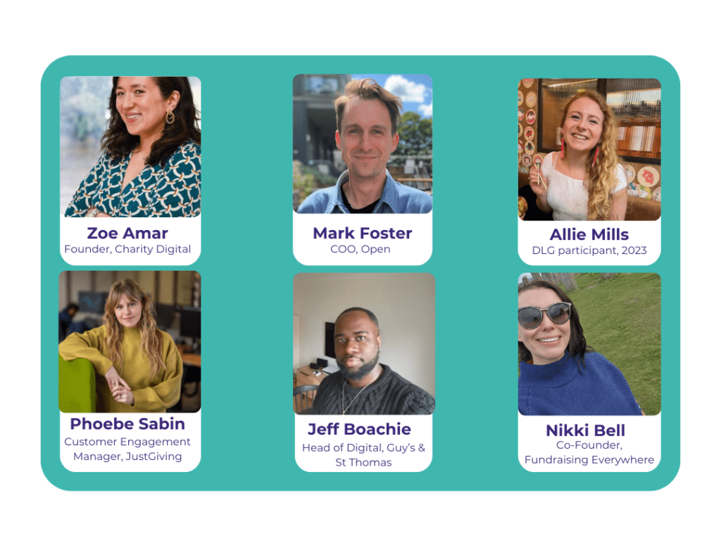 Meet The Judges. Zoe Amar co-founder charity digital. Mark Foster, COO at Open, Allie Mills past DLG participant, Phoebe Sabin Customer Success Manager at JustGiving, Jeff Boachie Head of Digital at Guy's & St Thomas. Nikki Bell CEO and co-founder at Fundraising Everywhere
