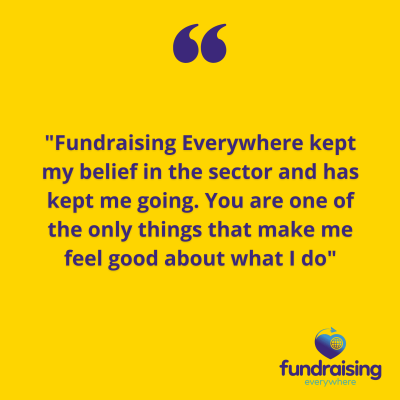 "Fundraising Everywhere kept my belief in the sector and has kept me going. You are one of the only things that make me feel good about what I do"